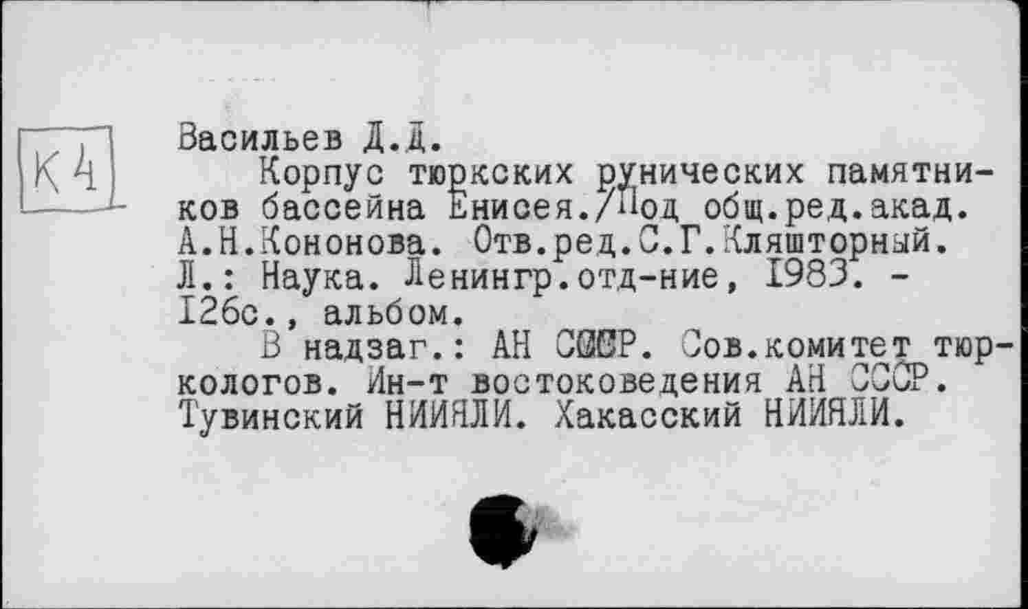 ﻿К 4
Васильев Д.Д.
Корпус тюркских рунических памятников бассейна Енисея./Под общ.ре,д.акад. А.Н.Кононова. Отв.ред.С.Г.Кляшторный. Л.: Наука. Ленингр.отд-ние, 1983. -126с., альбом.
В надзаг.: АН СЖР. Сов.комитет тюркологов. йн-т востоковедения АН СССР. Тувинский НИЙЯЛИ. Хакасский НИЙЯЛИ.
